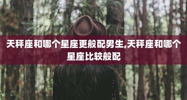 天秤座和哪个星座更般配男生,天秤座和哪个星座比较般配