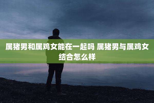 属猪男和属鸡女能在一起吗 属猪男与属鸡女结合怎么样