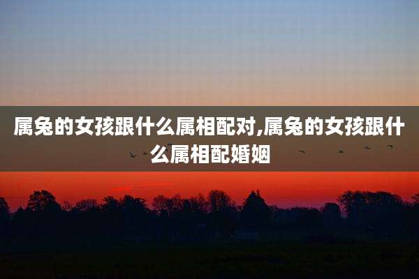 属兔的女孩跟什么属相配对,属兔的女孩跟什么属相配婚姻