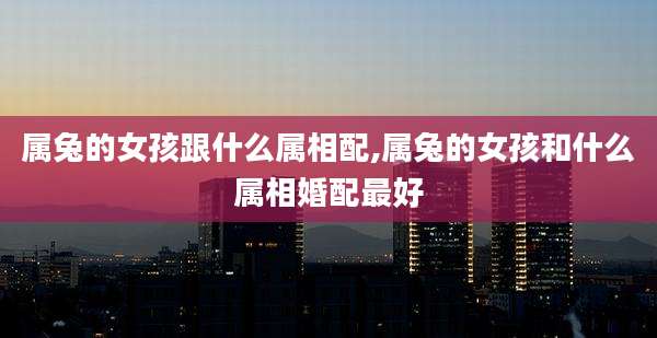 属兔的女孩跟什么属相配,属兔的女孩和什么属相婚配最好