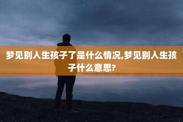 梦见别人生孩子了是什么情况,梦见别人生孩子什么意思?