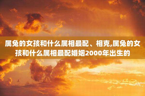 属兔的女孩和什么属相最配、相克,属兔的女孩和什么属相最配婚姻2000年出生的