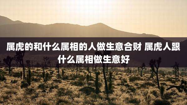 属虎的和什么属相的人做生意合财 属虎人跟什么属相做生意好