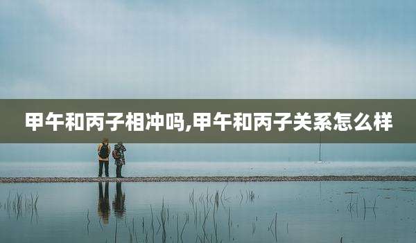 甲午和丙子相冲吗,甲午和丙子关系怎么样
