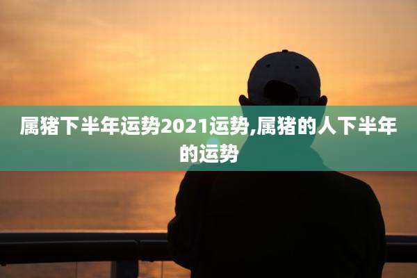 属猪下半年运势2021运势,属猪的人下半年的运势