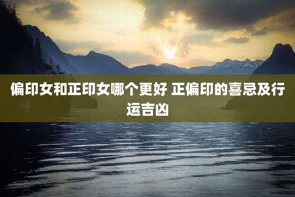 偏印女和正印女哪个更好 正偏印的喜忌及行运吉凶