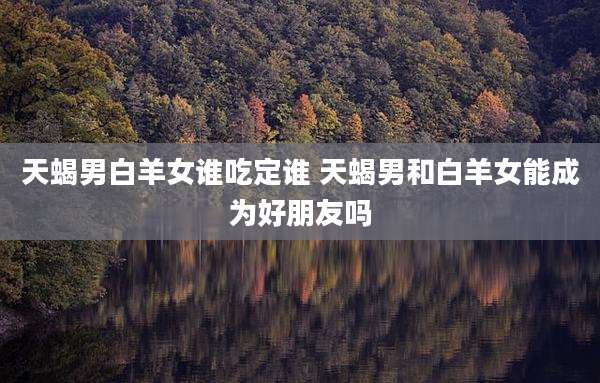 天蝎男白羊女谁吃定谁 天蝎男和白羊女能成为好朋友吗
