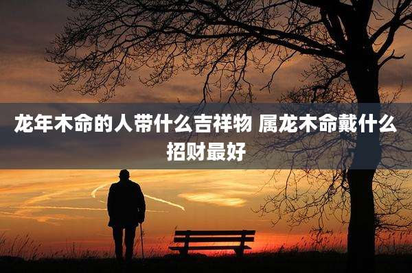 龙年木命的人带什么吉祥物 属龙木命戴什么招财最好