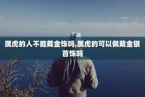 属虎的人不能戴金饰吗,属虎的可以佩戴金银首饰吗