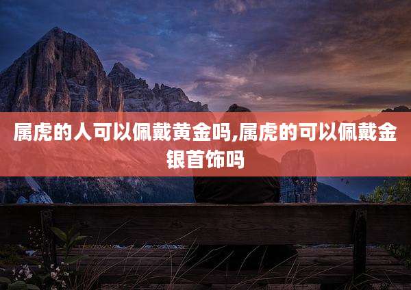 属虎的人可以佩戴黄金吗,属虎的可以佩戴金银首饰吗