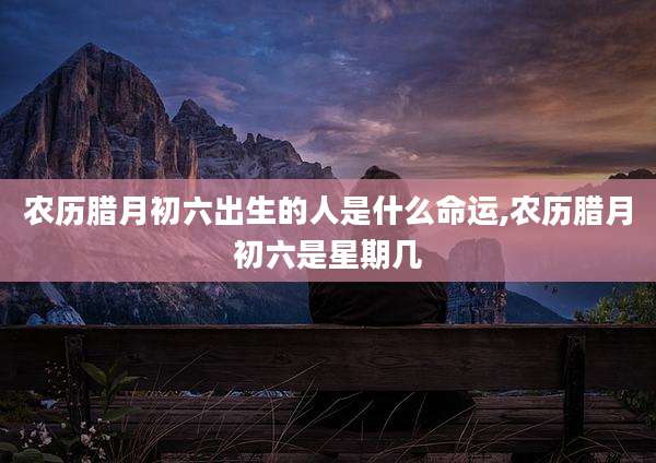 农历腊月初六出生的人是什么命运,农历腊月初六是星期几
