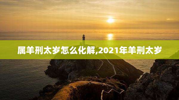 属羊刑太岁怎么化解,2021年羊刑太岁
