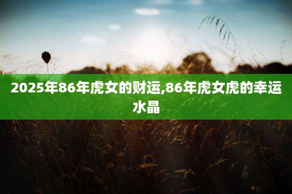 2025年86年虎女的财运,86年虎女虎的幸运水晶