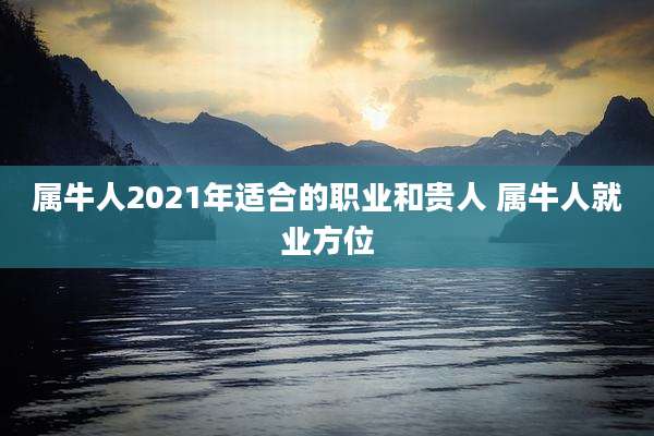 属牛人2021年适合的职业和贵人 属牛人就业方位