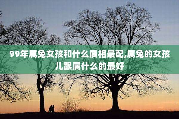 99年属兔女孩和什么属相最配,属兔的女孩儿跟属什么的最好