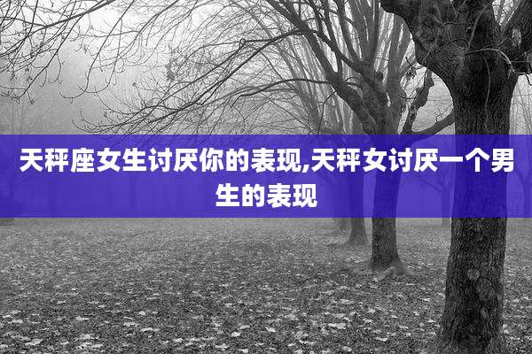 天秤座女生讨厌你的表现,天秤女讨厌一个男生的表现