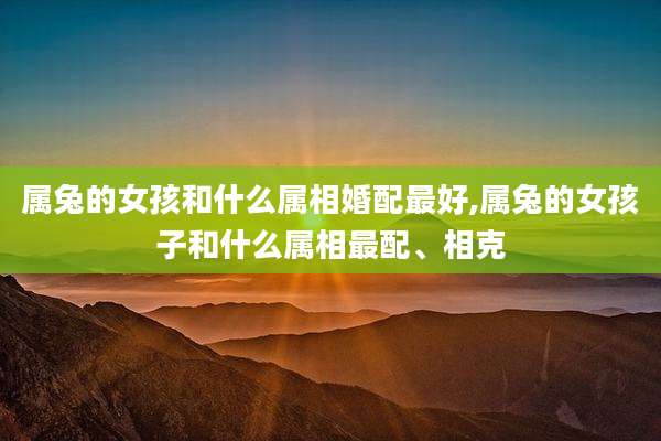 属兔的女孩和什么属相婚配最好,属兔的女孩子和什么属相最配、相克