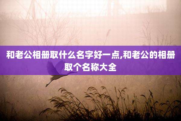 和老公相册取什么名字好一点,和老公的相册取个名称大全