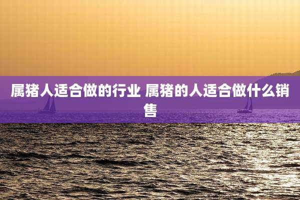 属猪人适合做的行业 属猪的人适合做什么销售