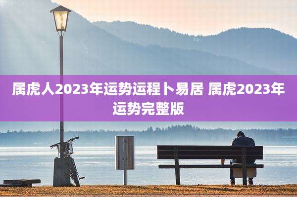 属虎人2023年运势运程卜易居 属虎2023年运势完整版