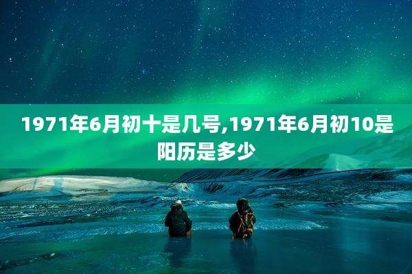 1971年6月初十是几号,1971年6月初10是阳历是多少