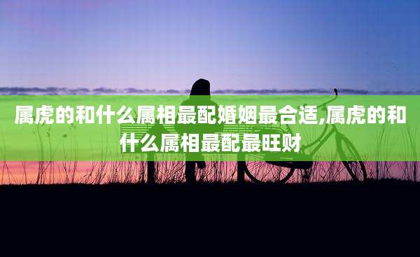 属虎的和什么属相最配婚姻最合适,属虎的和什么属相最配最旺财