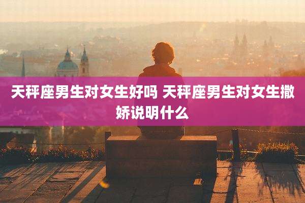 天秤座男生对女生好吗 天秤座男生对女生撒娇说明什么