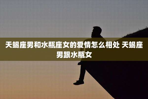 天蝎座男和水瓶座女的爱情怎么相处 天蝎座男跟水瓶女