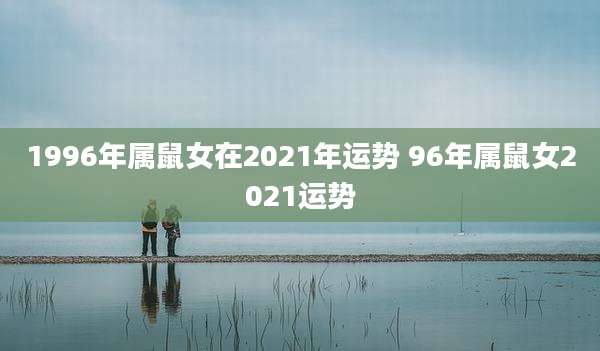 1996年属鼠女在2021年运势 96年属鼠女2021运势
