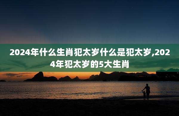 2024年什么生肖犯太岁什么是犯太岁,2024年犯太岁的5大生肖