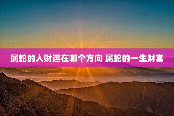 属蛇的人财运在哪个方向 属蛇的一生财富