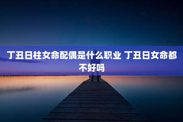 丁丑日柱女命配偶是什么职业 丁丑日女命都不好吗