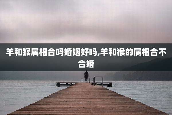 羊和猴属相合吗婚姻好吗,羊和猴的属相合不合婚