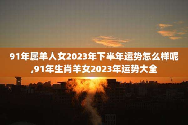 91年属羊人女2023年下半年运势怎么样呢,91年生肖羊女2023年运势大全