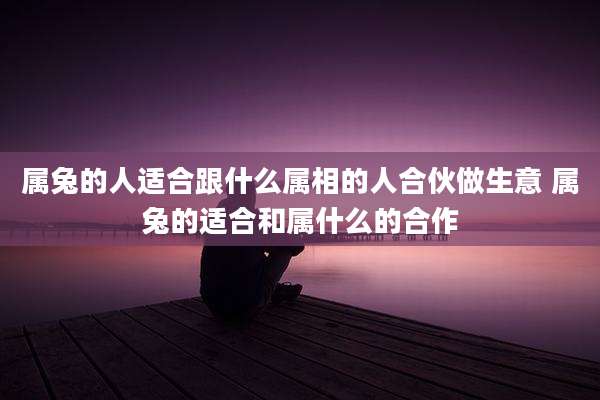 属兔的人适合跟什么属相的人合伙做生意 属兔的适合和属什么的合作