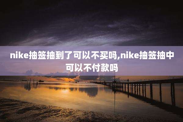 nike抽签抽到了可以不买吗,nike抽签抽中可以不付款吗