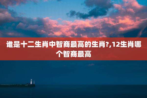 谁是十二生肖中智商最高的生肖?,12生肖哪个智商最高