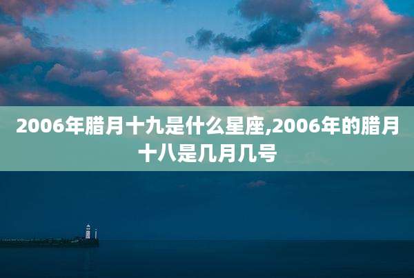 2006年腊月十九是什么星座,2006年的腊月十八是几月几号