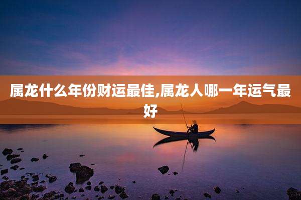 属龙什么年份财运最佳,属龙人哪一年运气最好
