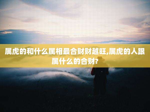 属虎的和什么属相最合财财越旺,属虎的人跟属什么的合财?