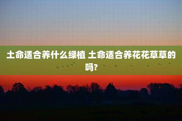 土命适合养什么绿植 土命适合养花花草草的吗?