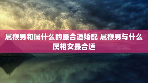 属猴男和属什么的最合适婚配 属猴男与什么属相女最合适