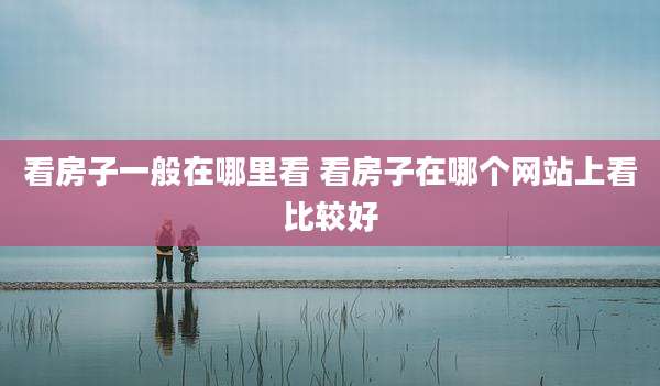 看房子一般在哪里看 看房子在哪个网站上看比较好