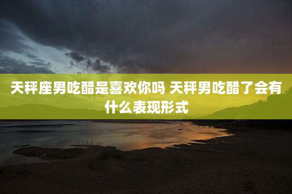 天秤座男吃醋是喜欢你吗 天秤男吃醋了会有什么表现形式
