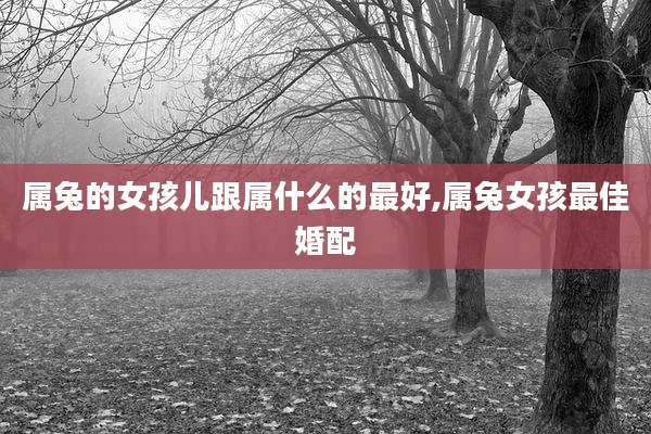 属兔的女孩儿跟属什么的最好,属兔女孩最佳婚配