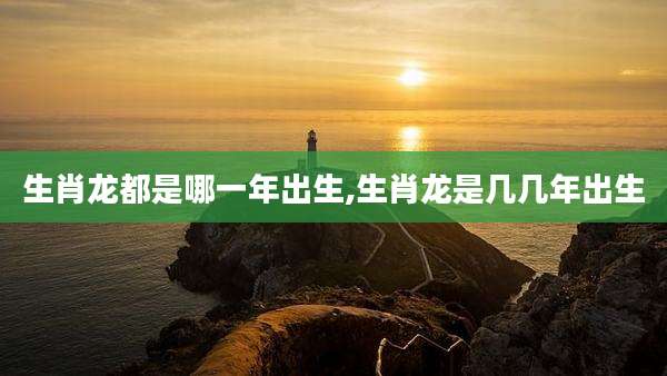 生肖龙都是哪一年出生,生肖龙是几几年出生
