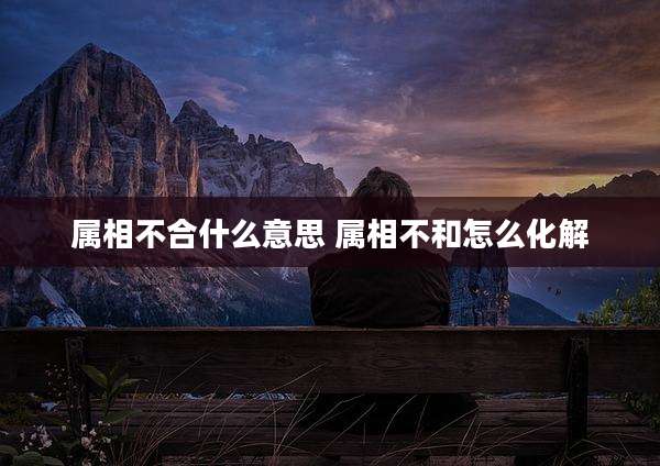 属相不合什么意思 属相不和怎么化解