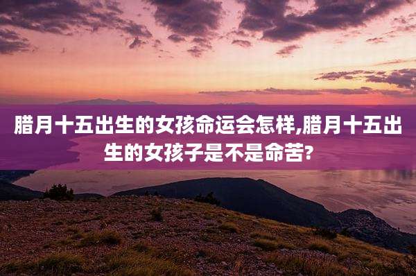 腊月十五出生的女孩命运会怎样,腊月十五出生的女孩子是不是命苦?