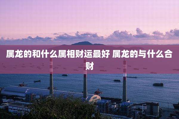 属龙的和什么属相财运最好 属龙的与什么合财