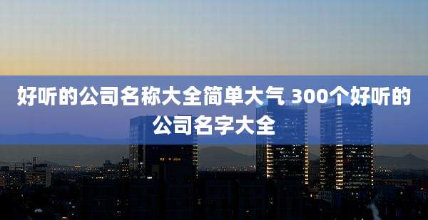 好听的公司名称大全简单大气 300个好听的公司名字大全